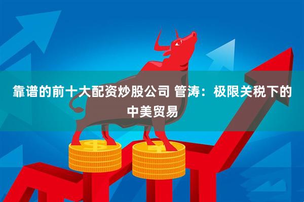 靠谱的前十大配资炒股公司 管涛：极限关税下的中美贸易