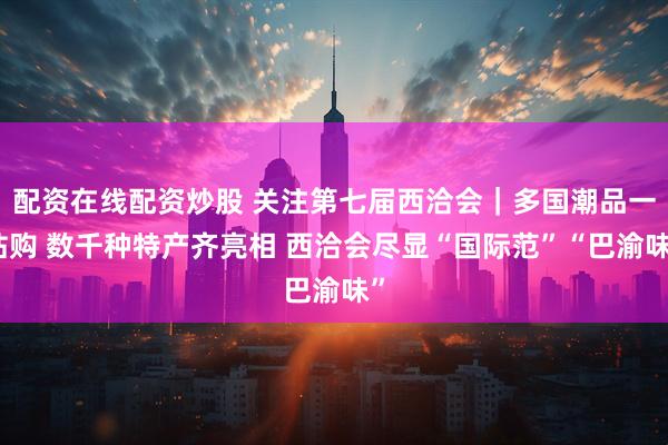 配资在线配资炒股 关注第七届西洽会｜多国潮品一站购 数千种特产齐亮相 西洽会尽显“国际范”“巴渝味”