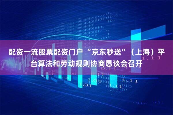 配资一流股票配资门户 “京东秒送”（上海）平台算法和劳动规则协商恳谈会召开