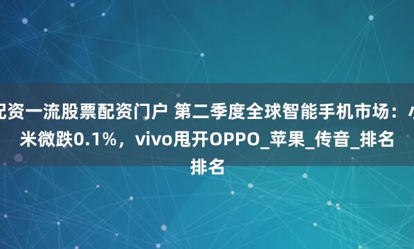 配资一流股票配资门户 第二季度全球智能手机市场：小米微跌0.1%，vivo甩开OPPO_苹果_传音_排名
