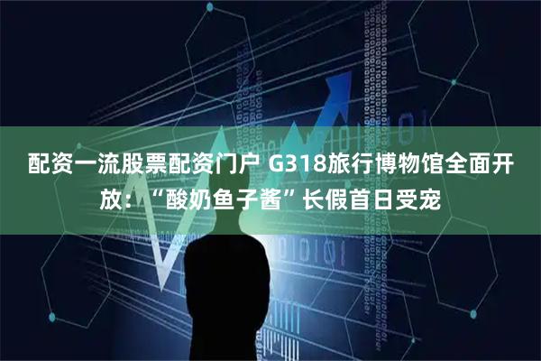 配资一流股票配资门户 G318旅行博物馆全面开放：“酸奶鱼子酱”长假首日受宠