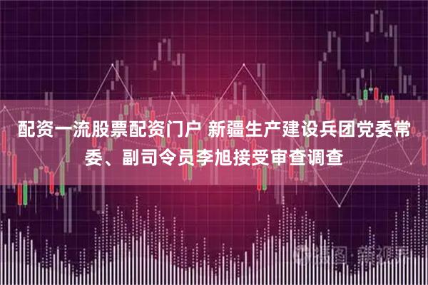 配资一流股票配资门户 新疆生产建设兵团党委常委、副司令员李旭接受审查调查