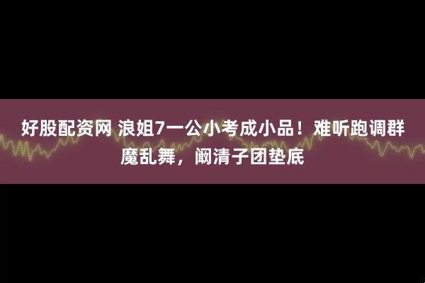 好股配资网 浪姐7一公小考成小品!难听跑调群魔乱舞,阚清子团垫底