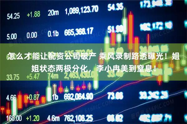 怎么才能让配资公司破产 乘风录制路透曝光！姐姐状态两极分化，李小冉美到窒息！