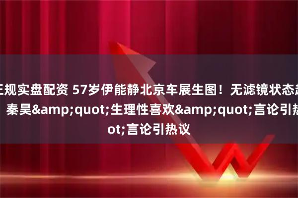正规实盘配资 57岁伊能静北京车展生图！无滤镜状态超绝，秦昊"生理性喜欢"言论引热议