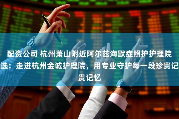 配资公司 杭州萧山附近阿尔兹海默症照护护理院精选:走进杭州金诚护理院,用专业守护每一段珍贵记忆